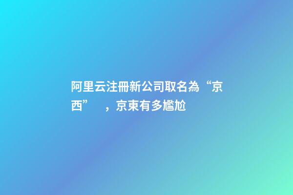 阿里云注冊新公司取名為“京西”，京東有多尷尬